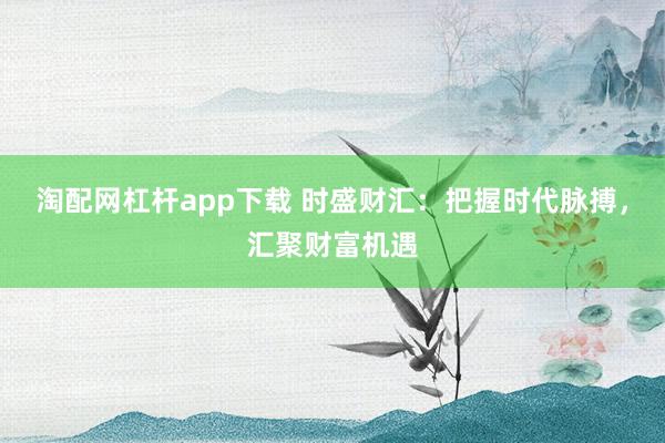 淘配网杠杆app下载 时盛财汇：把握时代脉搏，汇聚财富机遇