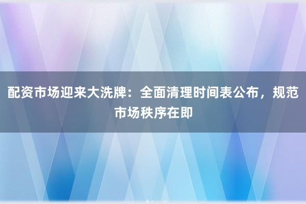 配资市场迎来大洗牌：全面清理时间表公布，规范市场秩序在即