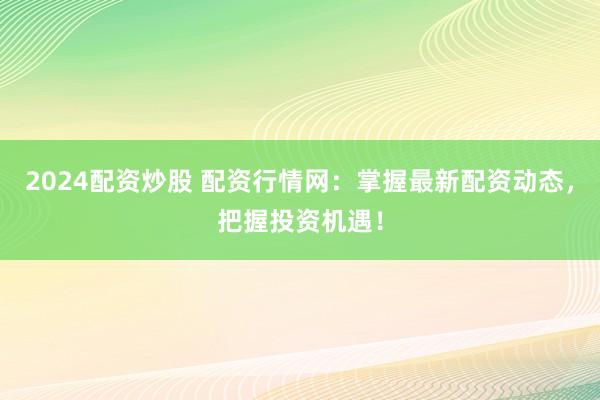 2024配资炒股 配资行情网：掌握最新配资动态，把握投资机遇！