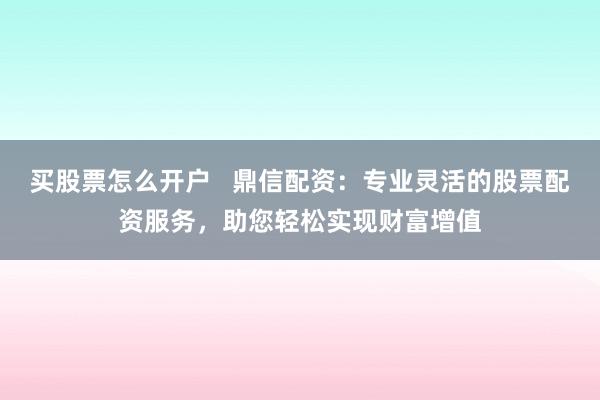 买股票怎么开户   鼎信配资：专业灵活的股票配资服务，助您轻松实现财富增值