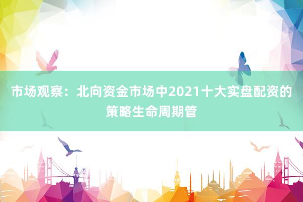 市场观察：北向资金市场中2021十大实盘配资的策略生命周期管
