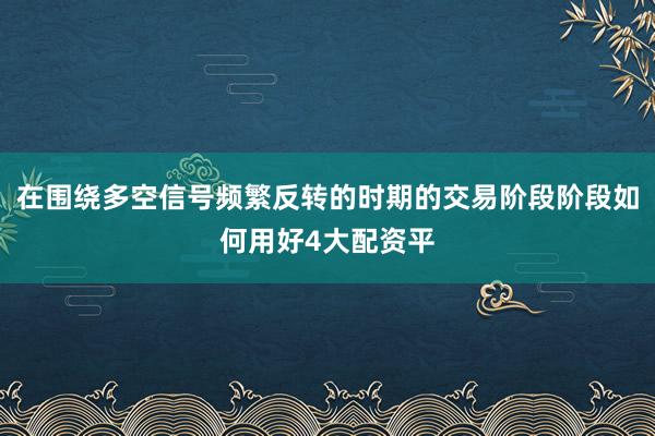 在围绕多空信号频繁反转的时期的交易阶段阶段如何用好4大配资平