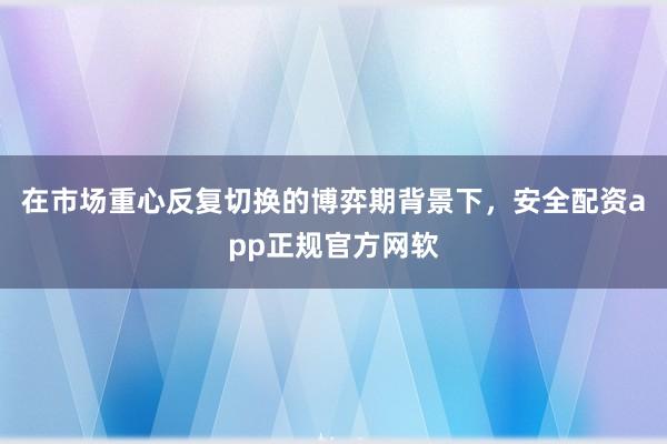 在市场重心反复切换的博弈期背景下，安全配资app正规官方网软