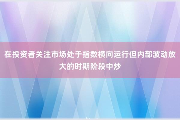在投资者关注市场处于指数横向运行但内部波动放大的时期阶段中炒