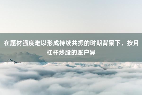 在题材强度难以形成持续共振的时期背景下，按月杠杆炒股的账户异