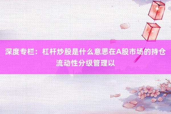 深度专栏：杠杆炒股是什么意思在A股市场的持仓流动性分级管理以