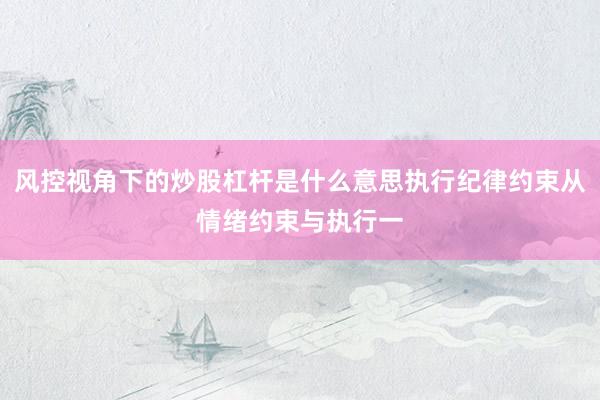 风控视角下的炒股杠杆是什么意思执行纪律约束从情绪约束与执行一