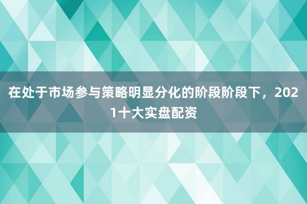 在处于市场参与策略明显分化的阶段阶段下，2021十大实盘配资