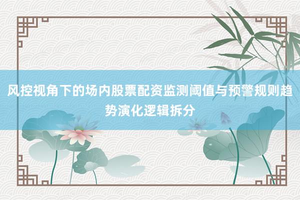 风控视角下的场内股票配资监测阈值与预警规则趋势演化逻辑拆分