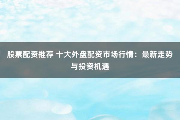 股票配资推荐 十大外盘配资市场行情：最新走势与投资机遇