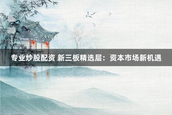 专业炒股配资 新三板精选层：资本市场新机遇