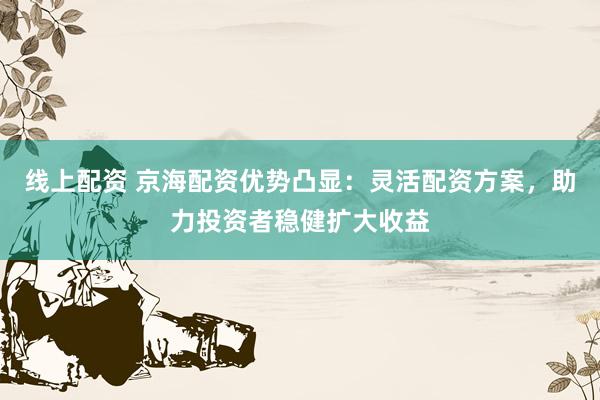 线上配资 京海配资优势凸显：灵活配资方案，助力投资者稳健扩大收益
