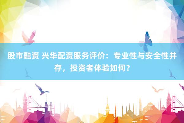 股市融资 兴华配资服务评价：专业性与安全性并存，投资者体验如何？