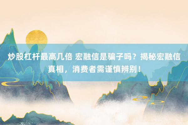 炒股杠杆最高几倍 宏融信是骗子吗？揭秘宏融信真相，消费者需谨慎辨别！