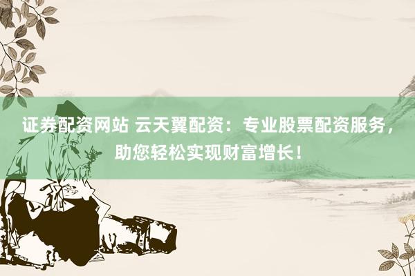 证券配资网站 云天翼配资：专业股票配资服务，助您轻松实现财富增长！