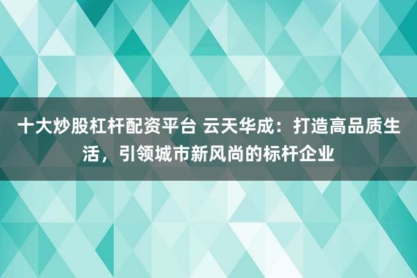 十大炒股杠杆配资平台 云天华成：打造高品质生活，引领城市新风尚的标杆企业