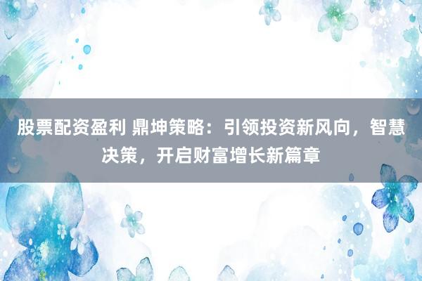 股票配资盈利 鼎坤策略：引领投资新风向，智慧决策，开启财富增长新篇章