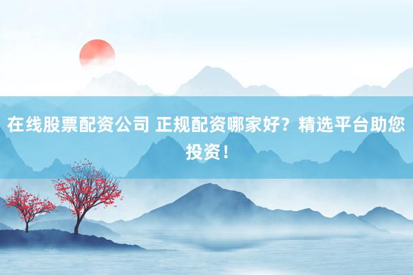 在线股票配资公司 正规配资哪家好？精选平台助您投资！