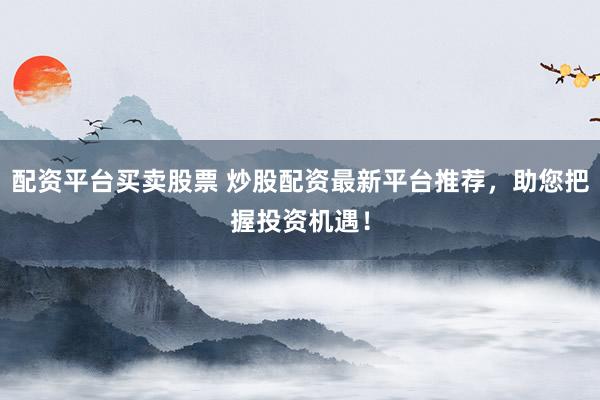 配资平台买卖股票 炒股配资最新平台推荐，助您把握投资机遇！