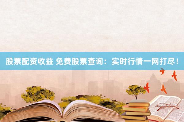 股票配资收益 免费股票查询：实时行情一网打尽！