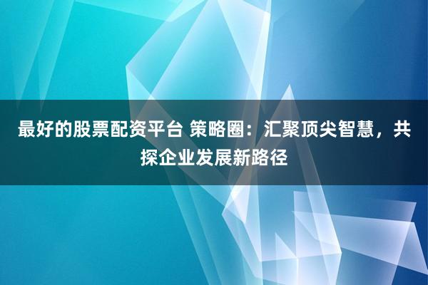 最好的股票配资平台 策略圈：汇聚顶尖智慧，共探企业发展新路径