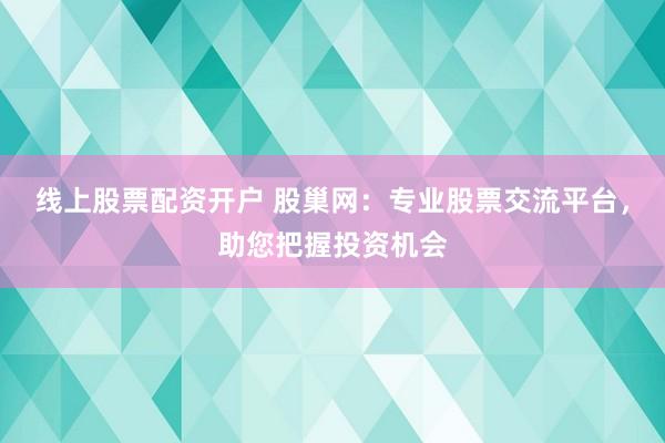 线上股票配资开户 股巢网：专业股票交流平台，助您把握投资机会