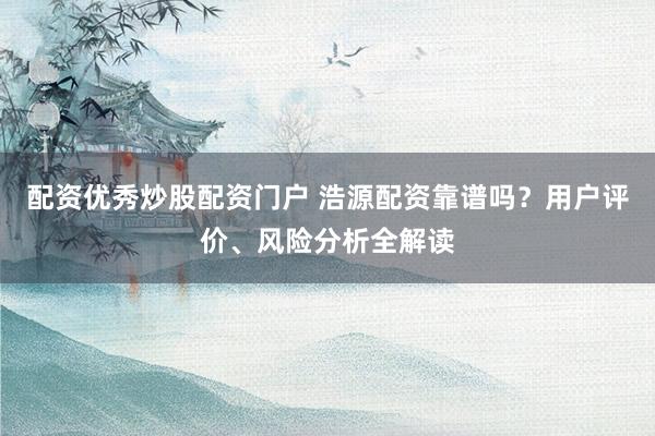 配资优秀炒股配资门户 浩源配资靠谱吗？用户评价、风险分析全解读