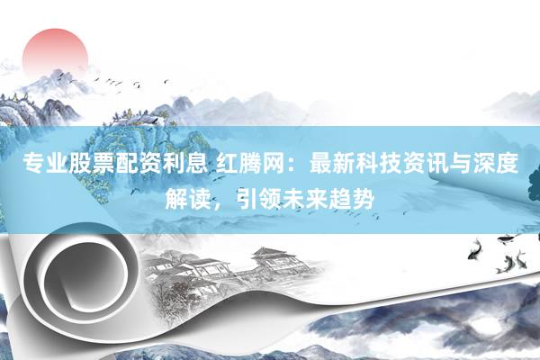 专业股票配资利息 红腾网：最新科技资讯与深度解读，引领未来趋势
