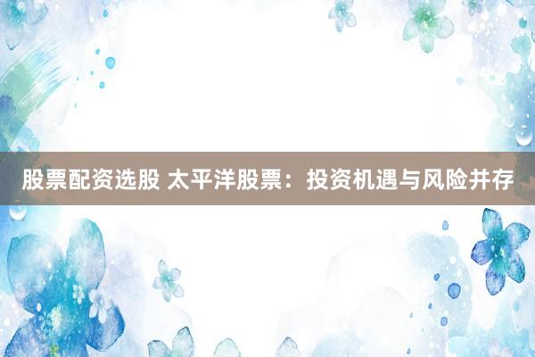 股票配资选股 太平洋股票:投资机遇与风险并存