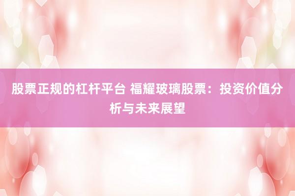 股票正规的杠杆平台 福耀玻璃股票:投资价值分析与未来展望