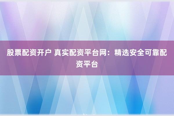 股票配资开户 真实配资平台网：精选安全可靠配资平台