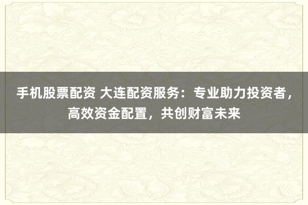 手机股票配资 大连配资服务：专业助力投资者，高效资金配置，共创财富未来