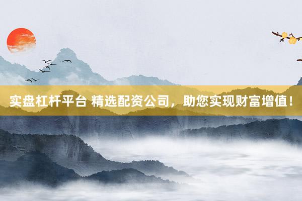 实盘杠杆平台 精选配资公司，助您实现财富增值！