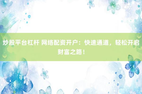 炒股平台杠杆 网络配资开户：快速通道，轻松开启财富之路！