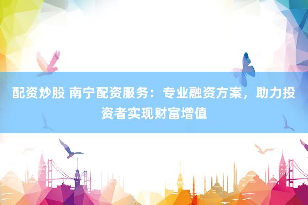 配资炒股 南宁配资服务:专业融资方案,助力投资者实现财富增值