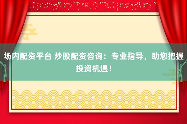 场内配资平台 炒股配资咨询：专业指导，助您把握投资机遇！