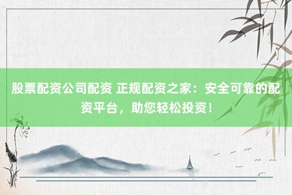 股票配资公司配资 正规配资之家：安全可靠的配资平台，助您轻松投资！