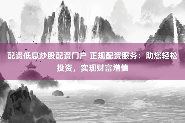 配资低息炒股配资门户 正规配资服务：助您轻松投资，实现财富增值