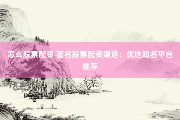怎么股票配资 著名股票配资渠道：优选知名平台推荐