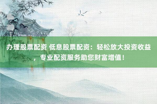 办理股票配资 低息股票配资：轻松放大投资收益，专业配资服务助您财富增值！