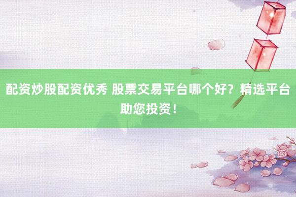 配资炒股配资优秀 股票交易平台哪个好？精选平台助您投资！