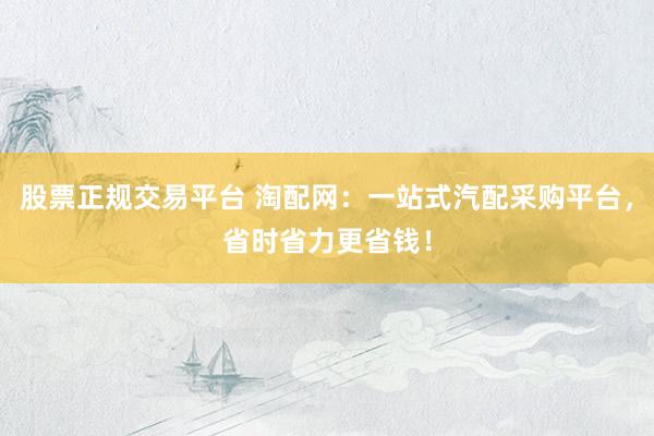 股票正规交易平台 淘配网：一站式汽配采购平台，省时省力更省钱！