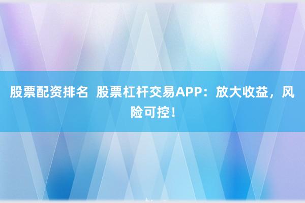 股票配资排名 股票杠杆交易APP:放大收益,风险可控!