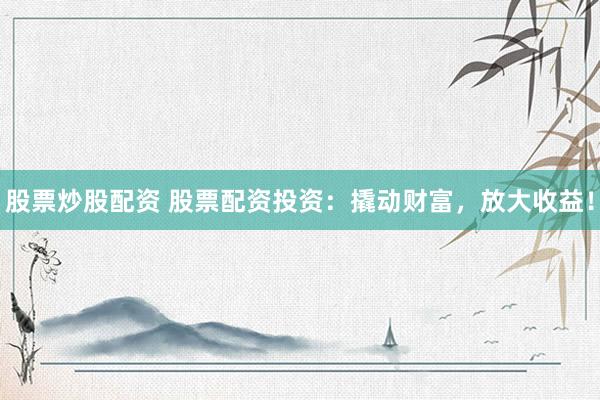 股票炒股配资 股票配资投资：撬动财富，放大收益！