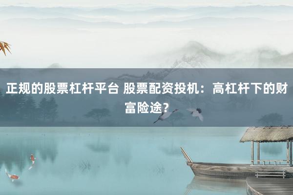 正规的股票杠杆平台 股票配资投机:高杠杆下的财富险途?