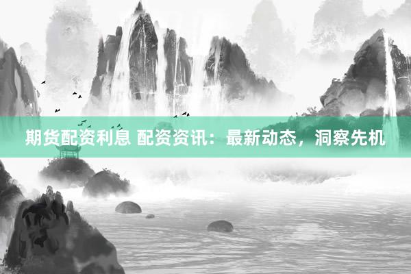期货配资利息 配资资讯：最新动态，洞察先机