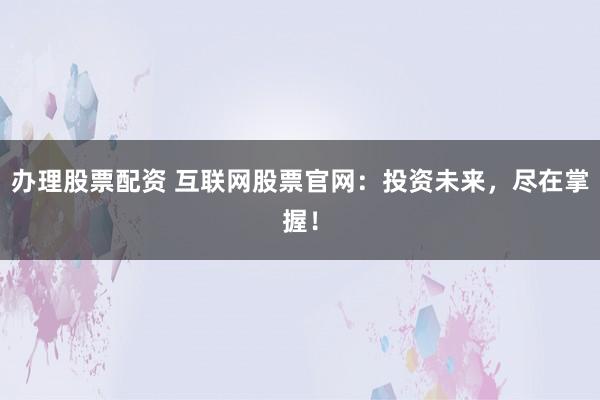 办理股票配资 互联网股票官网：投资未来，尽在掌握！