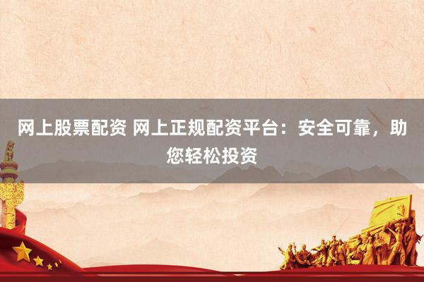 网上股票配资 网上正规配资平台：安全可靠，助您轻松投资
