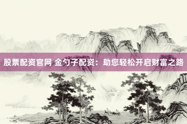 股票配资官网 金勺子配资：助您轻松开启财富之路