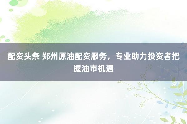 配资头条 郑州原油配资服务，专业助力投资者把握油市机遇